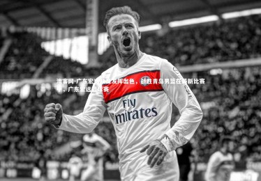 澳客网-广东宏远队员发挥出色，战胜青岛男篮在最新比赛中，广东宏远篮球赛